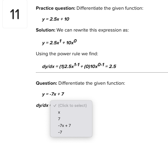 Practice question: Differentiate the given function:
11
y = 2.5x + 10
Solution: We can rewrite this expression as:
y = 2.5x1 + 10x0
Using the power rule we find:
dy/dx = (1)2.5x1-1 + (0)10x0-1 = 2.5
Question: Differentiate the given function:
y = -7x + 7
dy/dx : v (Click to select)
7
-7x +7
-7
