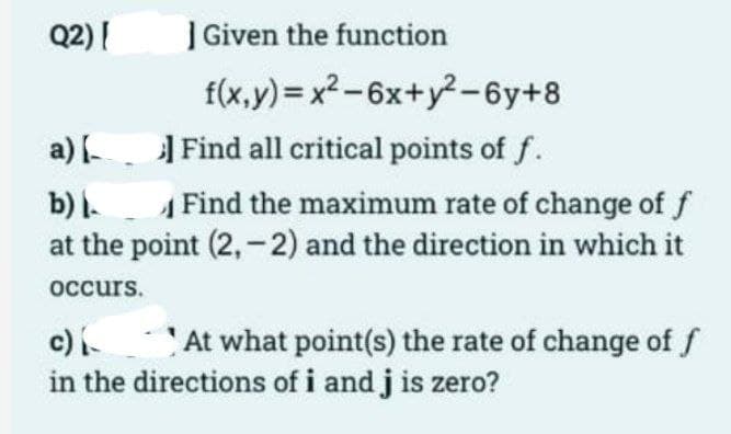 Q2) [
Given the function
f(x,y)=x²-6x+y²-6y+8
a) [ Find all critical points of f.
b)
Find the maximum rate of change of f
at the point (2,-2) and the direction in which it
occurs.
c)
At what point(s) the rate of change of f
in the directions of i and j is zero?