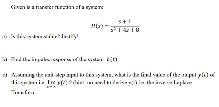 Given is a transfer function of a system:
s+1
H(s)
s2 + 4s + 8
a) Is this system stable? Justify!
b) Find the impulse response of the system h(t)
c) Assuming the unit-step input to this system, what is the final value of the output y(t) of
this system i.e. lim y(t) ? (hint: no need to derive y(t) i.e. the inverse Laplace
t-00
Transform
