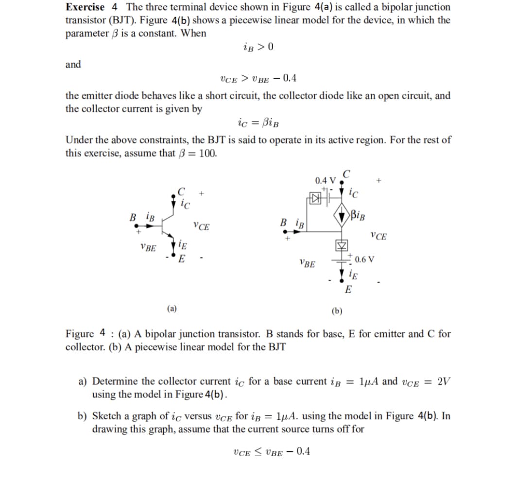 Exercise 4 The three terminal device shown in Figure 4(a) is called a bipolar junction
transistor (BJT). Figure 4(b) shows a piecewise linear model for the device, in which the
parameter 3 is a constant. When
iB > 0
and
UCEUBE -0.4
the emitter diode behaves like a short circuit, the collector diode like an open circuit, and
the collector current is given by
ic = BiB
Under the above constraints, the BJT is said to operate in its active region. For the rest of
this exercise, assume that 3 = 100.
B iB
VBE
(a)
iE
E
+
VCE
BiB
0.4 V
VBE
BiB
VCE
+0.6 V
E
E
(b)
Figure 4: (a) A bipolar junction transistor. B stands for base, E for emitter and C for
collector. (b) A piecewise linear model for the BJT
a) Determine the collector current ic for a base current i = 1μA and vCE = 2V
using the model in Figure 4(b).
b) Sketch a graph of ic versus UCE for iB = 1μA. using the model in Figure 4(b). In
drawing this graph, assume that the current source turns off for
VCE
UBE- 0.4