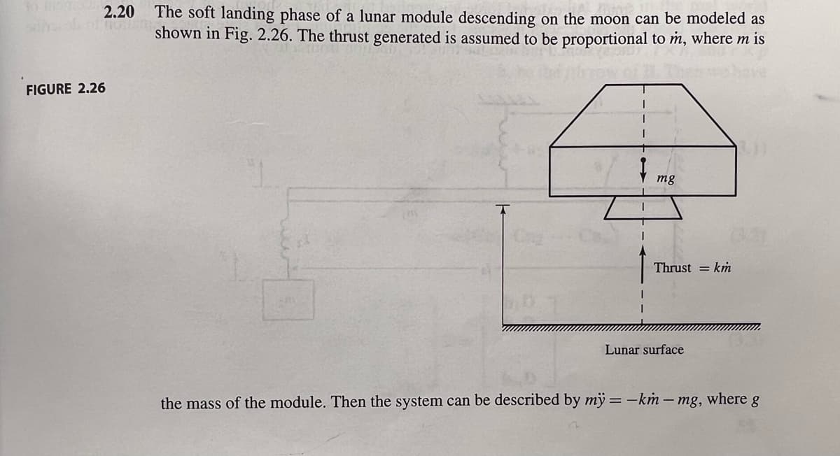 The soft landing phase of a lunar module descending on the moon can be modeled as
sin off shown in Fig. 2.26. The thrust generated is assumed to be proportional to m, where m is
2.20
FIGURE 2.26
mg
Thrust = km
Lunar surface
the mass of the module. Then the system can be described by my = -km - mg, where g