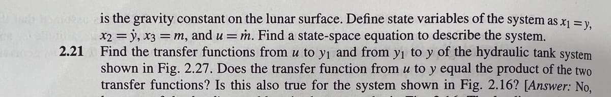 2.21
is the gravity constant on the lunar surface. Define state variables of the system as x₁ = y,
x2 = y, x3 = m, and u = m. Find a state-space equation to describe the system.
Find the transfer functions from u to y₁ and from y₁ to y of the hydraulic tank system
shown in Fig. 2.27. Does the transfer function from u to y equal the product of the two
transfer functions? Is this also true for the system shown in Fig. 2.16? [Answer: No,