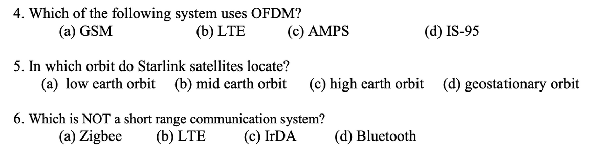 4. Which of the following system uses OFDM?
(a) GSM
(b) LTE
(c) AMPS
5. In which orbit do Starlink satellites locate?
(a) low earth orbit (b) mid earth orbit (c) high earth orbit (d) geostationary orbit
6. Which is NOT a short range communication system?
(a) Zigbee (b) LTE
(c) IrDA
(d) IS-95
(d) Bluetooth