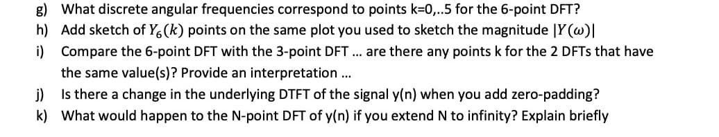 g) What discrete angular frequencies correspond to points k=0,..5 for the 6-point DFT?
h) Add sketch of Y6(k) points on the same plot you used to sketch the magnitude |Y(w)|
i)
Compare the 6-point DFT with the 3-point DFT ... are there any points k for the 2 DFTs that have
the same value(s)? Provide an interpretation ...
j)
Is there a change in the underlying DTFT of the signal y(n) when you add zero-padding?
k) What would happen to the N-point DFT of y(n) if you extend N to infinity? Explain briefly