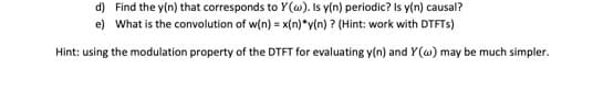 d) Find the y(n) that corresponds to Y(w). Is y(n) periodic? Is y(n) causal?
e) What is the convolution of w(n) = x(n)*y(n) ? (Hint: work with DTFTs)
Hint: using the modulation property of the DTFT for evaluating y(n) and Y(w) may be much simpler.