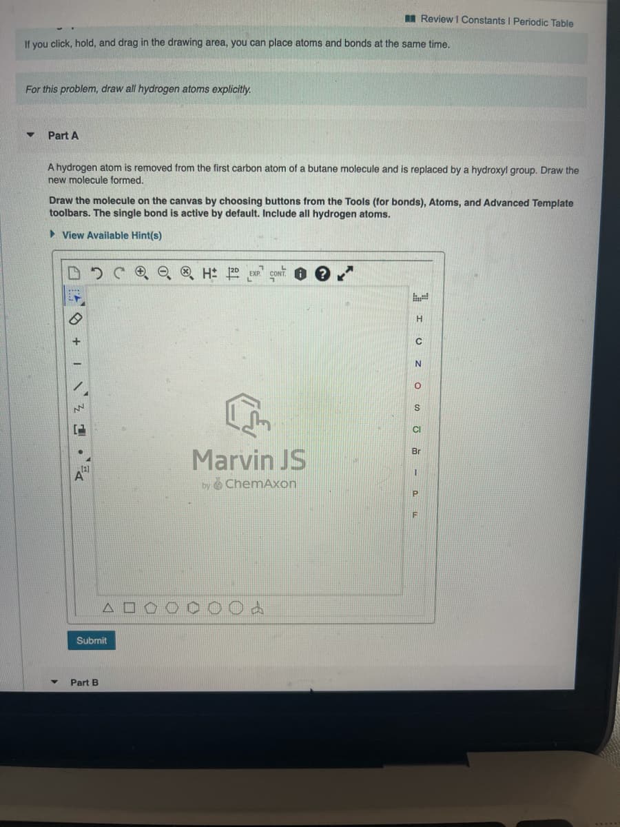 I Review I Constants I Periodic Table
If you click, hold, and drag in the drawing area, you can place atoms and bonds at the same time.
For this problem, draw all hydrogen atoms explicitly.
Part A
A hydrogen atom is removed from the first carbon atom of a butane molecule and is replaced by a hydroxyl group. Draw the
new molecule formed.
Draw the molecule on the canvas by choosing buttons from the Tools (for bonds), Atoms, and Advanced Template
toolbars. The single bond is active by default. Include all hydrogen atoms.
• View Available Hint(s)
DO O, O H
EXP
CONT
H
S
CI
Marvin JS
Br
by ChemAxon
F
Submit
Part B
