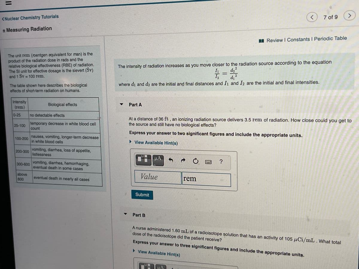 7 of 9
<>
<Nuclear Chemistry Tutorials
* Measuring Radiation
Review I Constants I Periodic Table
The unit rem (roentgen equivalent for man) is the
product of the radiation dose in rads and the
relative biological effectiveness (RBE) of radiation.
The Sl unit for effective dosage is the sievert (Sv)
and 1 Sv 100 rem,
The intensity of radiation increases as you move closer to the radiation source according to the equation
dz?
2
where di and d2 are the initial and final distances and Iı and I2 are the initial and final intensities.
The table shown here describes the biological
effects of short-term radiation on humans.
Intensity
(rem)
Biological effects
Part A
▼
0-25
no detectable effects
temporary decrease in white blood cell
count
At a distance of 36 ft , an ionizing radiation source delivers 3.5 rem of radiation. How close could you get to
the source and still have no biological effects?
25-100
Express your answer to two significant figures and include the appropriate units.
nausea, vomiting, longer-term decrease
in white blood cells
100-200
• View Available Hint(s)
vomiting, diarrhea, loss of appetite,
listlessness
200-300
µA
300-600 Vomiting, diarrhea, hemorrhaging,
eventual death in some cases
above
eventual death in nearly all cases
Value
rem
600
Submit
Part B
A nurse administered 1.60 mL of a radioisotope solution that has an activity of 105 uCi/mL. What total
dose of the radioisotope did the patient receive?
Express your answer to three significant figures and include the appropriate units.
> View Available Hint(s)
HA
II
