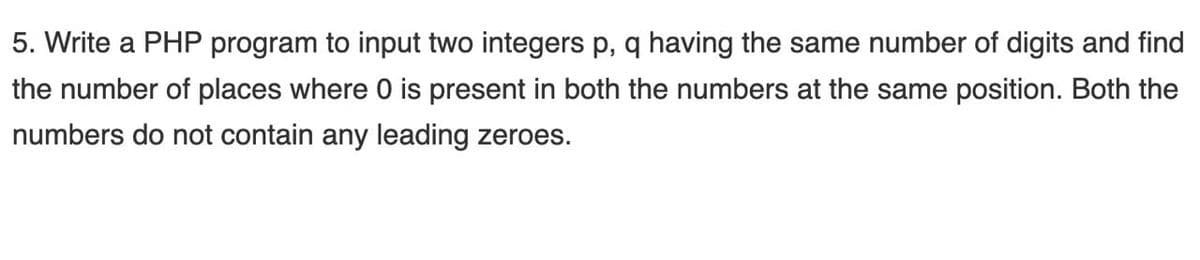 5. Write a PHP program to input two integers p, q having the same number of digits and find
the number of places where 0 is present in both the numbers at the same position. Both the
numbers do not contain any leading zeroes.
