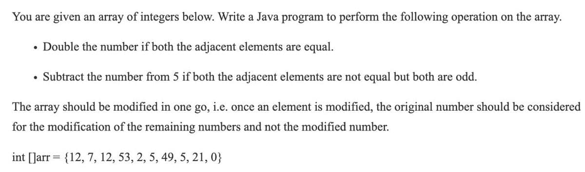 You are given an array of integers below. Write a Java program to perform the following operation on the array.
• Double the number if both the adjacent elements are equal.
Subtract the number from 5 if both the adjacent elements are not equal but both are odd.
The array should be modified in one go, i.e. once an element is modified, the original number should be considered
for the modification of the remaining numbers and not the modified number.
int [Jarr = {12, 7, 12, 53, 2, 5, 49, 5, 21, 0}
