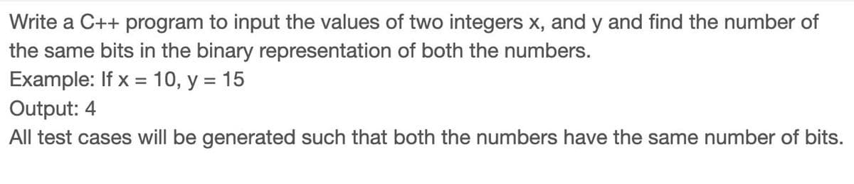 Write a C++ program to input the values of two integers x, and y and find the number of
the same bits in the binary representation of both the numbers.
Example: If x = 10, y = 15
Output: 4
All test cases will be generated such that both the numbers have the same number of bits.
