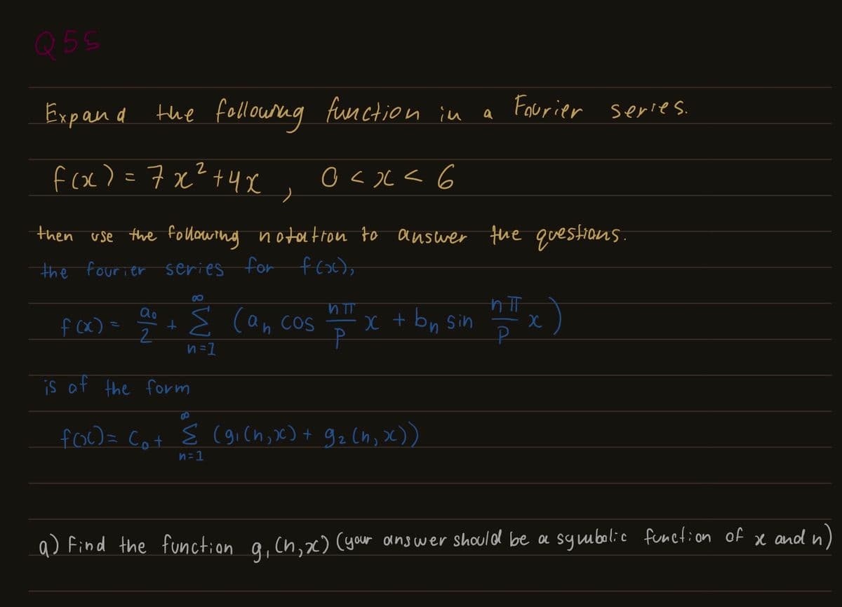 Q5S
Expand the following function in
f(x)=7x²+4x
0<x< 6
then use the following notation to answer the questions.
the fourier series for f(x),
f(x)=
ao
2
8
n=1
is of the form
can cos
VTT
P
x + bn sin
8
f(x)= (₁+ Σ (9₁(h, x) + 9₂ (h, x))
n=1
Fourier series.
a
x
a) Find the function g₁ Ch, x) (your answer should be a symbolic function of
x and n