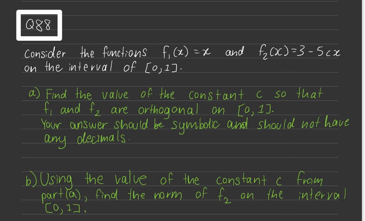 Q88
Consider the functions f₁(x) = x
on the interval of [0,1].
and f₂(x)=3-5cx
so that
a) Find the value of the constant c
f₁ and £₂ are orthogonal on [0,1].
Your answer should be symbolic and should not have
any decimals.
b) Using the value of the
constant c fram
part(a), find the norm of f₂ on the interval
[0,1].