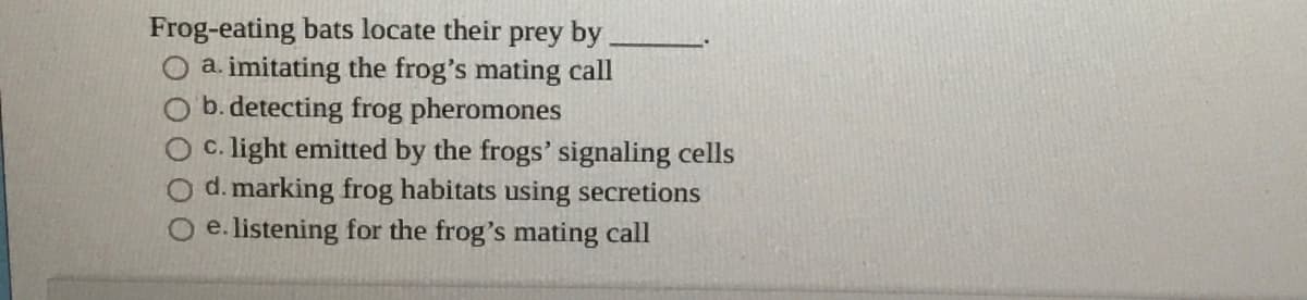 Frog-eating bats locate their prey by
O a. imitating the frog's mating call
O b. detecting frog pheromones
c. light emitted by the frogs' signaling cells
d. marking frog habitats using secretions
e. listening for the frog's mating call
