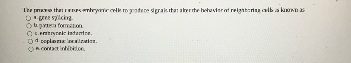 The process that causes embryonic cells to produce signals that alter the behavior of neighboring cells is known as
O a.gene splicing.
pattern formation.
OC. embryonic induction.
O d.0oplasmic localization.
O e. contact inhibition.
b.
