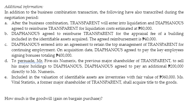 Additional information:
In addition to the business combination transaction, the following have also transcribed during the
negotiation period:
a. After the business combination, TRANSPARENT will enter into liquidation and DIAPHANOUS
agreed to reimburse TRANSPARENT for liquidation costs estimated at P80,000.
b. DIAPHANOUS agreed to reimburse TRANSPARENT for the appraisal fee of a building
included in the identifiable assets acquired. The agreed reimbursement is P40,000.
c. DIAPHANOUS entered into an agreement to retain the top management of TRANSPARENT for
continuing employment. On acquisition date, DIAPHANOUS agreed to pay the key employees
signing bonuses totaling P400,000.
d. To persuade, Mr. Five-six Numerix, the previous major shareholder of TRANSPARENT, to sell
his major holdings to DIAPHANOUS, DIAPHANOUS agreed to pay an additional P200,000
directly to Mr. Numerix.
e. Included in the valuation of identifiable assets are inventories with fair value of P360,000. Ms.
Vital Statistix, a former major shareholder of TRANSPARENT, shall acquire title to the goods.
How much is the goodwill (gain on bargain purchase)?
