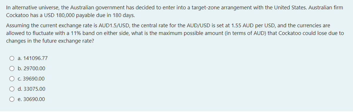 In alternative universe, the Australian government has decided to enter into a target-zone arrangement with the United States. Australian firm
Cockatoo has a USD 180,000 payable due in 180 days.
Assuming the current exchange rate is AUD1.5/USD, the central rate for the AUD/USD is set at 1.55 AUD per USD, and the currencies are
allowed to fluctuate with a 11% band on either side, what is the maximum possible amount (in terms of AUD) that Cockatoo could lose due to
changes in the future exchange rate?
O a. 141096.77
b. 29700.00
O c. 39690.00
d. 33075.00
O e. 30690.00