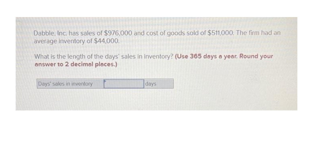 Dabble, Inc. has sales of $976,000 and cost of goods sold of $511,000. The firm had an
average inventory of $44,000.
What is the length of the days' sales in inventory? (Use 365 days a year. Round your
answer to 2 decimal places.)
Days' sales in inventory
days