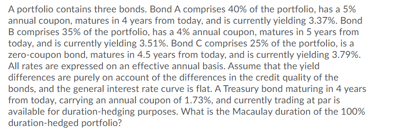 A portfolio contains three bonds. Bond A comprises 40% of the portfolio, has a 5%
annual coupon, matures in 4 years from today, and is currently yielding 3.37%. Bond
B comprises 35% of the portfolio, has a 4% annual coupon, matures in 5 years from
today, and is currently yielding 3.51%. Bond C comprises 25% of the portfolio, is a
zero-coupon bond, matures in 4.5 years from today, and is currently yielding 3.79%.
All rates are expressed on an effective annual basis. Assume that the yield
differences are purely on account of the differences in the credit quality of the
bonds, and the general interest rate curve is flat. A Treasury bond maturing in 4 years
from today, carrying an annual coupon of 1.73%, and currently trading at par is
available for duration-hedging purposes. What is the Macaulay duration of the 100%
duration-hedged portfolio?
