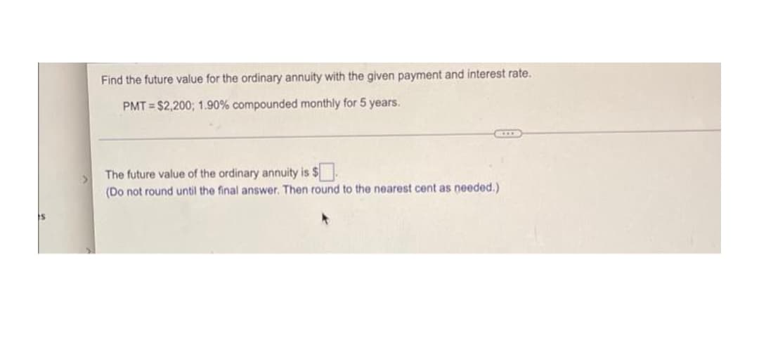 Find the future value for the ordinary annuity with the given payment and interest rate.
PMT = $2,200; 1.90% compounded monthly for 5 years.
The future value of the ordinary annuity is $.
(Do not round until the final answer. Then round to the nearest cent as needed.)
