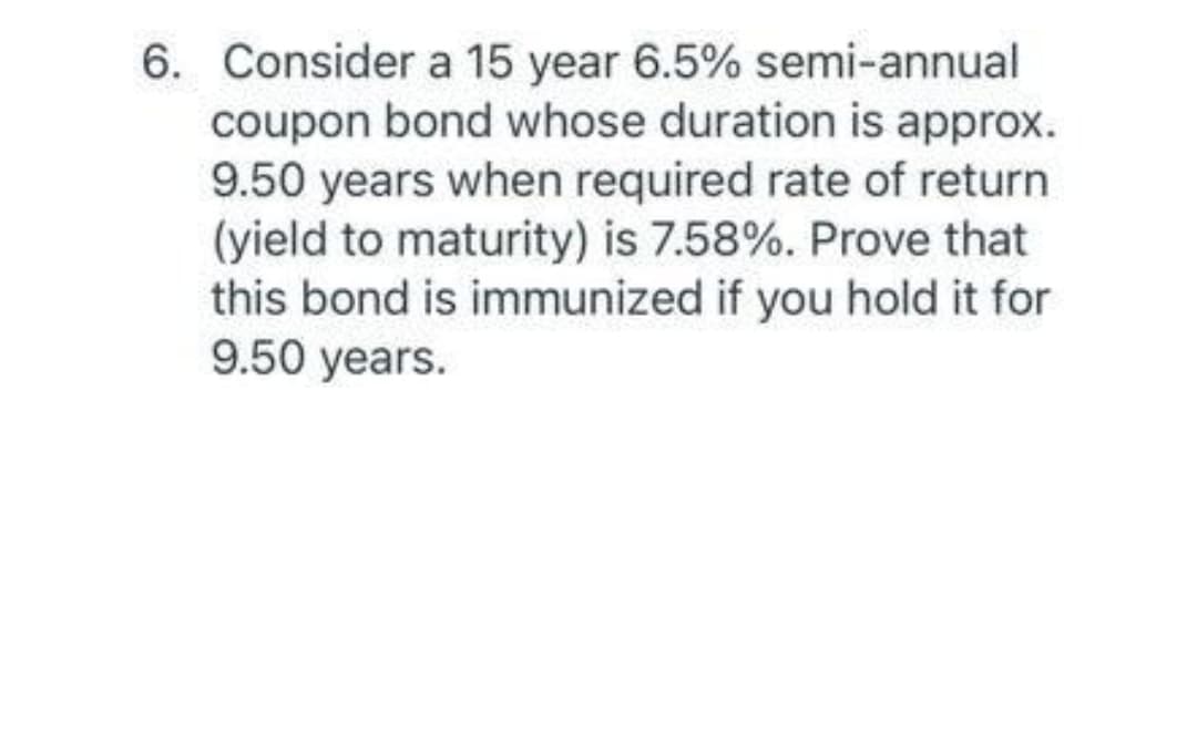 6. Consider a 15 year 6.5% semi-annual
coupon bond whose duration is approx.
9.50 years when required rate of return
(yield to maturity) is 7.58%. Prove that
this bond is immunized if you hold it for
9.50 years.
