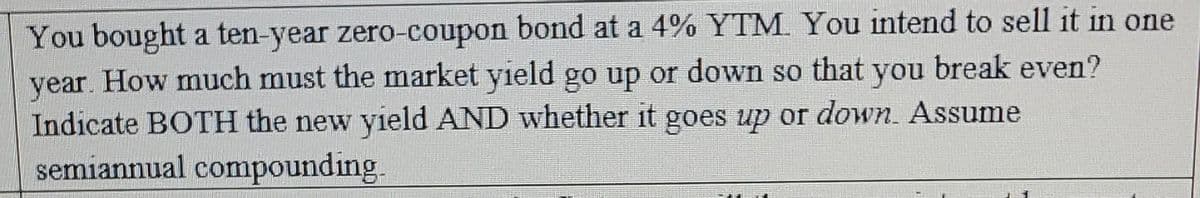 You bought a ten-year zero-coupon bond at a 4% YTM. You intend to sell it in one
year. How much must the market yield go up or down so that you break even?
Indicate BOTH the new yield AND whether it goes up or down. Assume
semiannual compounding.
PRENOS