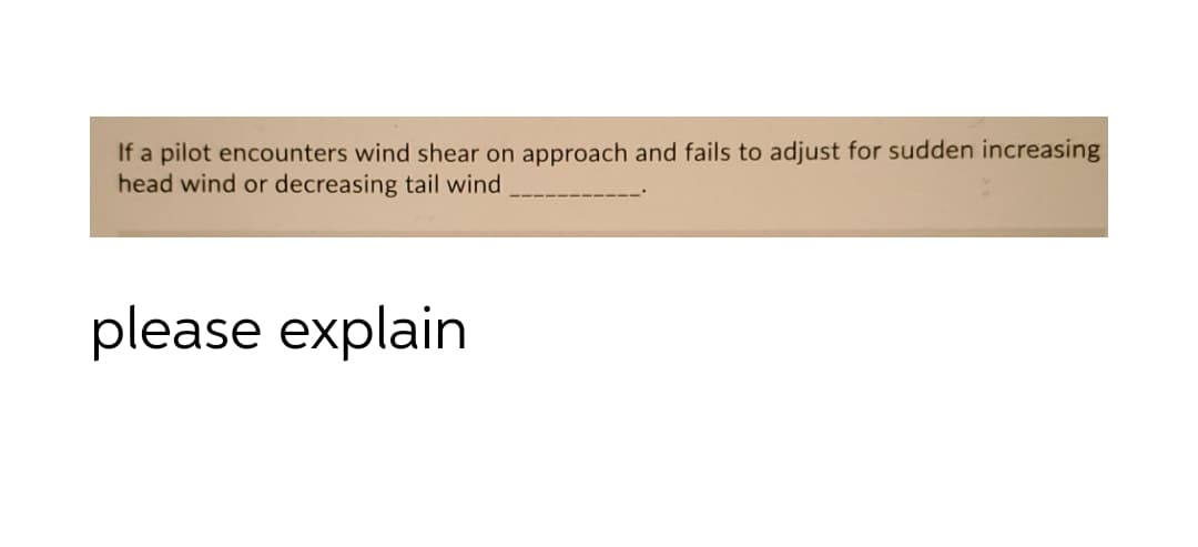 If a pilot encounters wind shear on approach and fails to adjust for sudden increasing
head wind or decreasing tail wind
please explain
