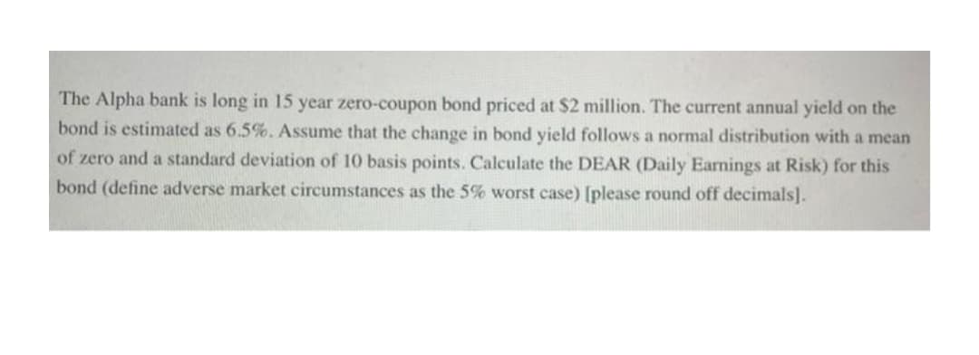 The Alpha bank is long in 15 year zero-coupon bond priced at $2 million. The current annual yield on the
bond is estimated as 6.5%. Assume that the change in bond yield follows a normal distribution with a mean
of zero and a standard deviation of 10 basis points. Calculate the DEAR (Daily Earnings at Risk) for this
bond (define adverse market circumstances as the 5% worst case) [please round off decimals].
