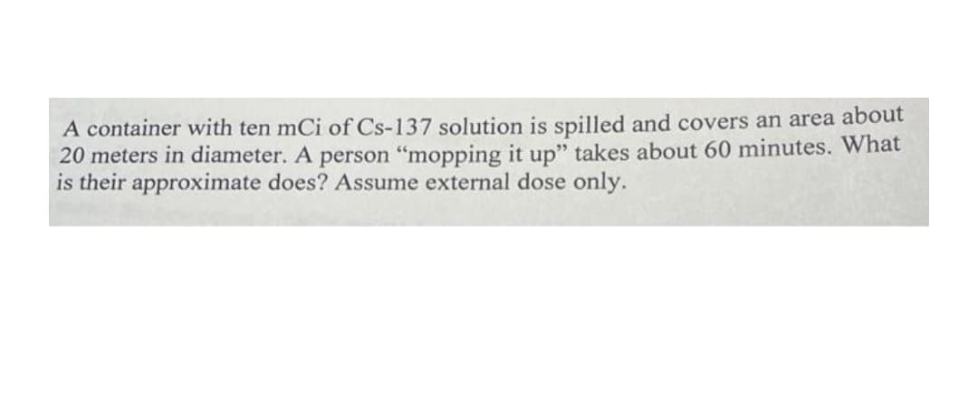 A container with ten mCi of Cs-137 solution is spilled and covers an area about
20 meters in diameter. A person "mopping it up" takes about 60 minutes. What
is their approximate does? Assume external dose only.
