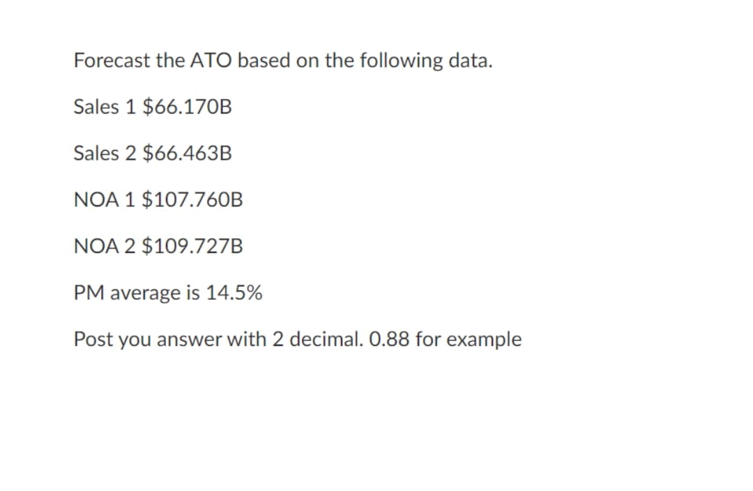 Forecast the ATO based on the following data.
Sales 1 $66.170B
Sales 2 $66.463B
NOA 1 $107.760B
NOA 2 $109.727B
PM average is 14.5%
Post you answer with 2 decimal. 0.88 for example

