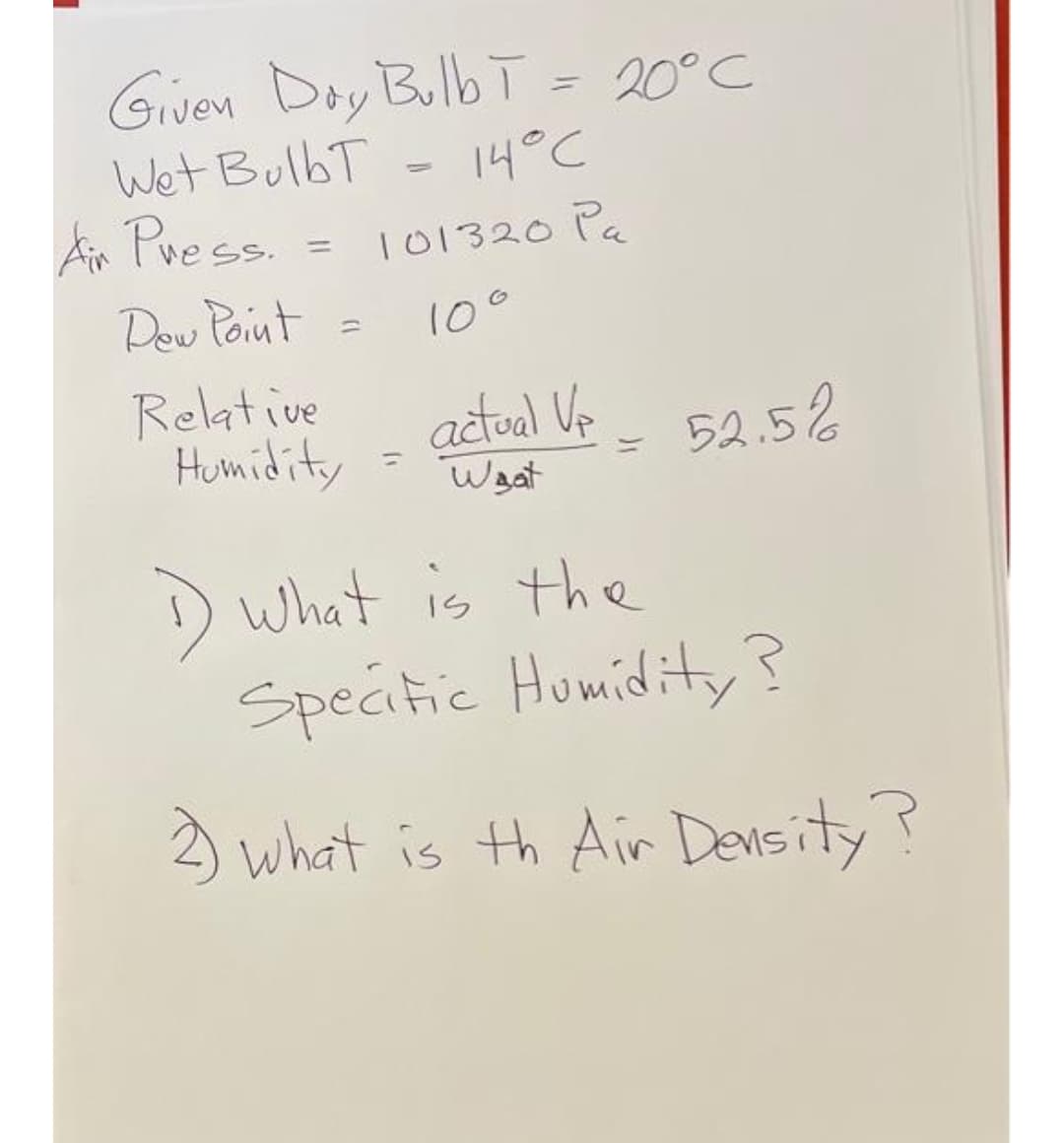 Given Doy Bulb ī = 20°C
Wet BulbT
14°C
Ar Pvess. =
101320 Pa
%3D
Dow Point
10°
Relative
Humidity
actoal Ve
Waat
52.5%
) what is the
Speaitic Humidity ?
) what is th Air Devsity?
