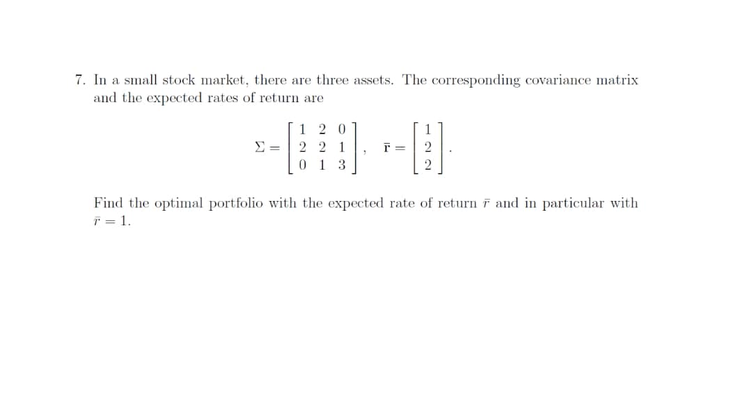 7. In a small stock market, there are three assets. The corresponding covariance matrix
and the expected rates of return are
1 2 0
1
2 2 1
0 13
Find the optimal portfolio with the expected rate of return ī and in particular with
T = 1.
