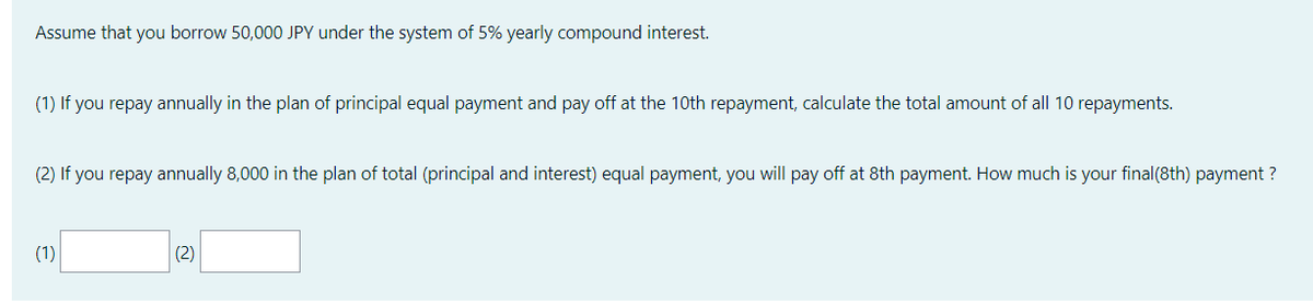 Assume that you borrow 50,000 JPY under the system of 5% yearly compound interest.
(1) If you repay annually in the plan of principal equal payment and pay off at the 10th repayment, calculate the total amount of all 10 repayments.
(2) If you repay annually 8,000 in the plan of total (principal and interest) equal payment, you will pay off at 8th payment. How much is your final (8th) payment ?
(1)
(2)