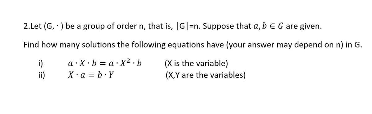2. Let (G,) be a group of order n, that is, |G|=n. Suppose that a, b E G are given.
Find how many solutions the following equations have (your answer may depend on n) in G.
a X.ba.X².b
1
(X is the variable)
X. a = b.Y
(X,Y are the variables)
i)
ii)