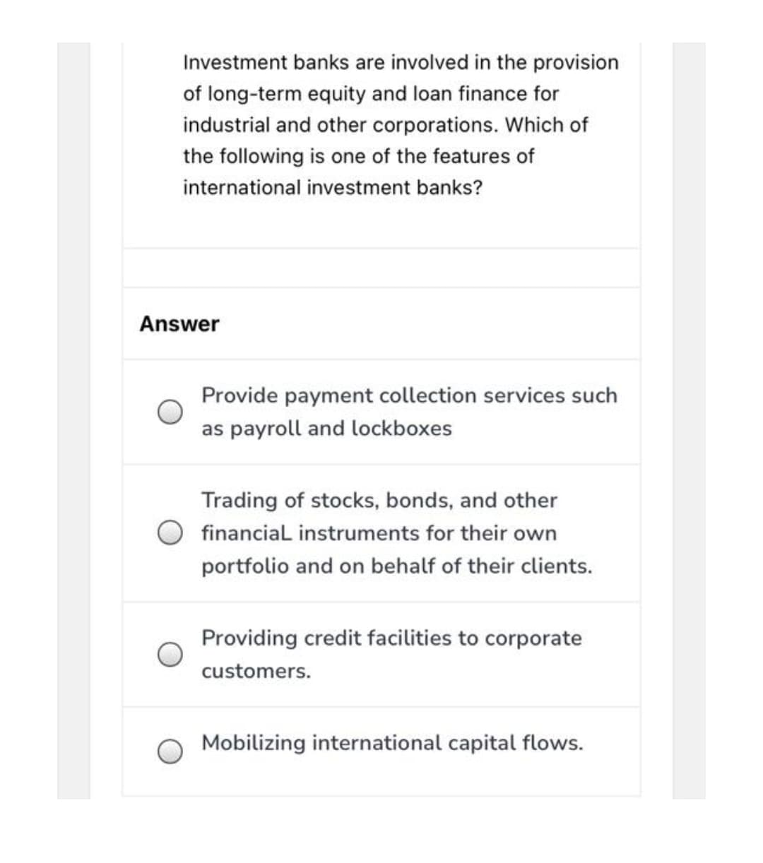 Investment banks are involved in the provision
of long-term equity and loan finance for
industrial and other corporations. Which of
the following is one of the features of
international investment banks?
Answer
Provide payment collection services such
as payroll and lockboxes
Trading of stocks, bonds, and other
financial instruments for their own
portfolio and on behalf of their clients.
Providing credit facilities to corporate
customers.
Mobilizing international capital flows.
