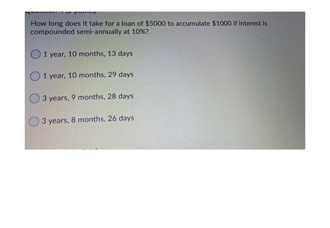 How long does it take for a loan of $5000 to accumulate $1000 if interest is
compounded semi-annually at 10%?
1 year, 10 months, 13 days
1 year, 10 months, 29 days
3 years, 9 months, 28 days
3 years, 8 months, 26 days
