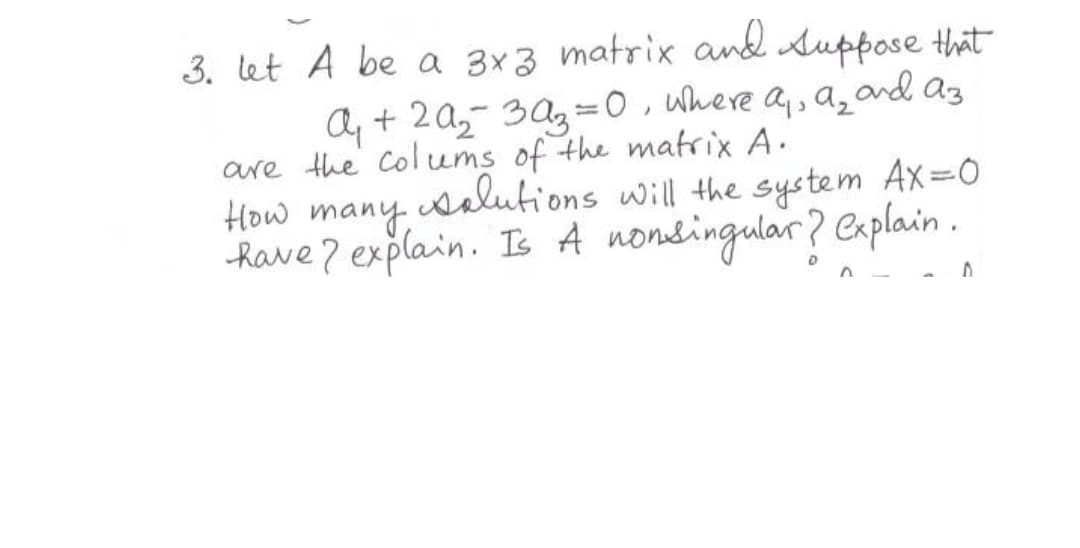 3. let A be a 3x3 matrix and suppose that
A, + 2a,- 30z=0 , where a,, a,and az
are the Colums of the matrix A.
How many salutions will the system Ax=0
Rave 7 explain. Is A nonsingular? Caplain .
