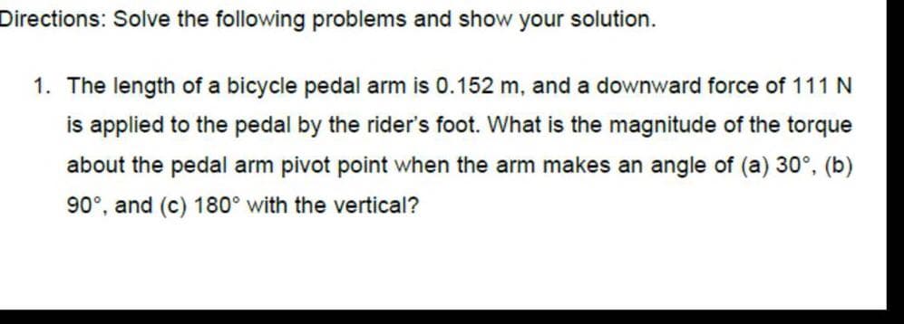Directions: Solve the following problems and show your solution.
1. The length of a bicycle pedal arm is 0.152 m, and a downward force of 111 N
is applied to the pedal by the rider's foot. What is the magnitude of the torque
about the pedal arm pivot point when the arm makes an angle of (a) 30°, (b)
90°, and (c) 180° with the vertical?
