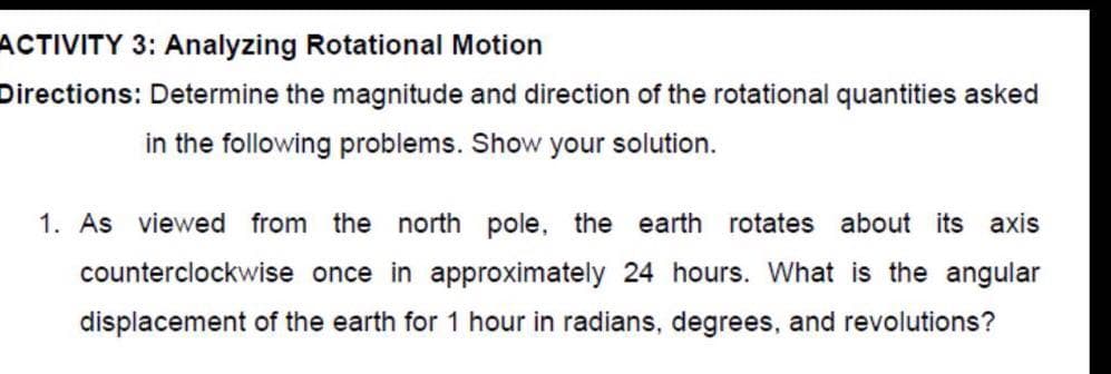 ACTIVITY 3: Analyzing Rotational Motion
Directions: Determine the magnitude and direction of the rotational quantities asked
in the following problems. Show your solution.
1. As viewed from the north pole, the earth rotates about its axis
counterclockwise once in approximately 24 hours. What is the angular
displacement of the earth for 1 hour in radians, degrees, and revolutions?
