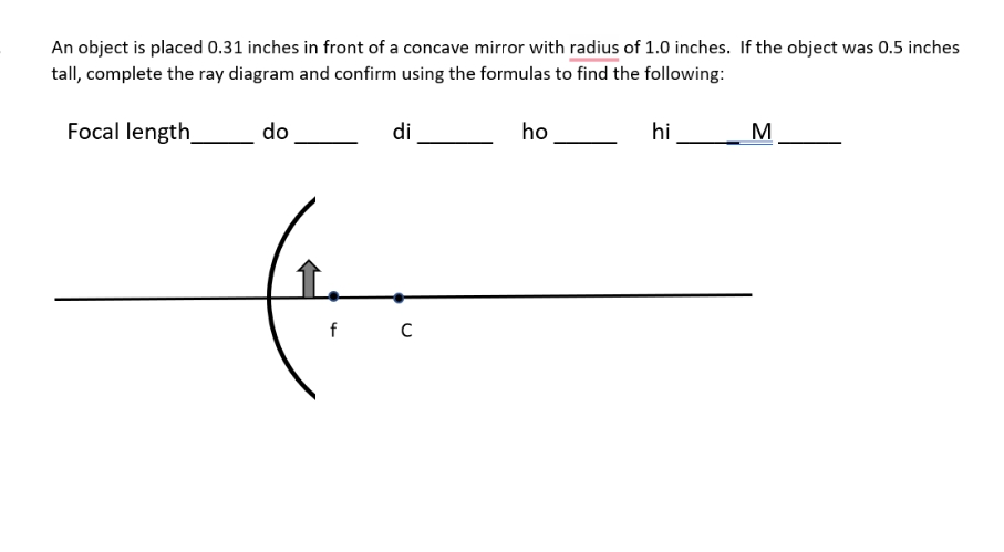 An object is placed 0.31 inches in front of a concave mirror with radius of 1.0 inches. If the object was 0.5 inches
tall, complete the ray diagram and confirm using the formulas to find the following:
Focal length_
do
di
ho
hi
M
f
