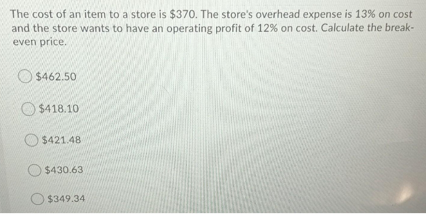 The cost of an item to a store is $370. The store's overhead expense is 13% on cost
and the store wants to have an operating profit of 12% on cost. Calculate the break-
even price.
$462.50
$418.10
$421.48
O $430.63
$349.34
