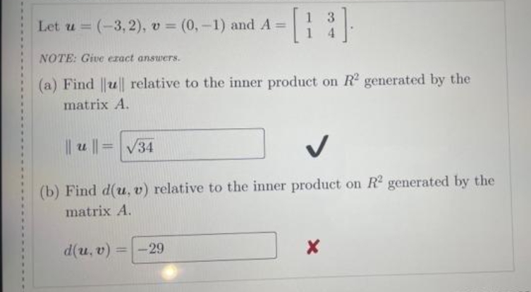 Let u (-3,2), v (0,-1) and A =
%3D
NOTE: Give ezact answers.
(a) Find ||u|| relative to the inner product on R generated by the
matrix A.
|| u ||=
34
(b) Find d(u, v) relative to the inner product on R generated by the
matrix A.
d(u, v)
-29
%3D
