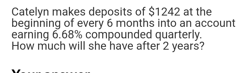 Catelyn makes deposits of $1242 at the
beginning of every 6 months into an account
earning 6.68% compounded quarterly.
How much will she have after 2 years?
