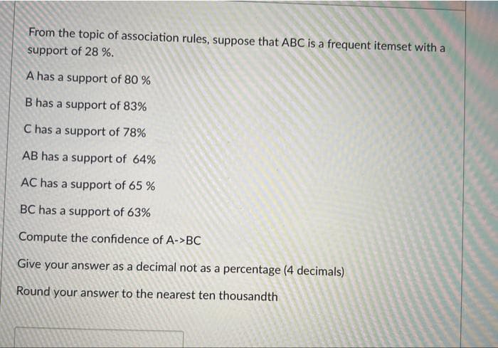 From the topic of association rules, suppose that ABC is a frequent itemset with a
support of 28 %.
A has a support of 80 %
B has a support of 83%
C has a support of 78%
AB has a support of 64%
AC has a support of 65 %
BC has a support of 63%
Compute the confidence of A->BC
Give your answer as a decimal not as a percentage (4 decimals)
Round your answer to the nearest ten thousandth
