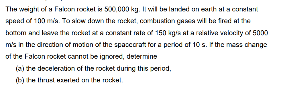 The weight of a Falcon rocket is 500,000 kg. It will be landed on earth at a constant
speed of 100 m/s. To slow down the rocket, combustion gases will be fired at the
bottom and leave the rocket at a constant rate of 150 kg/s at a relative velocity of 5000
m/s in the direction of motion of the spacecraft for a period of 10 s. If the mass change
of the Falcon rocket cannot be ignored, determine
(a) the deceleration of the rocket during this period,
(b) the thrust exerted on the rocket.
