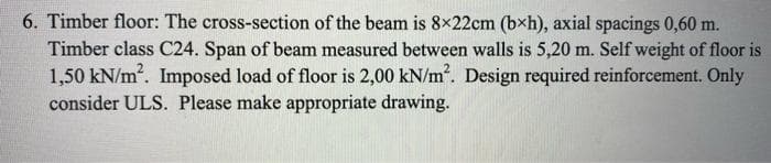 6. Timber floor: The cross-section of the beam is 8x22cm (bxh), axial spacings 0,60 m.
Timber class C24. Span of beam measured between walls is 5,20 m. Self weight of floor is
1,50 kN/m. Imposed load of floor is 2,00 kN/m2. Design required reinforcement. Only
consider ULS. Please make appropriate drawing.
