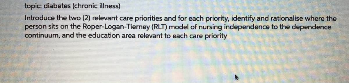 topic: diabetes (chronic illness)
Introduce the two (2) relevant care priorities and for each priority, identify and rationalise where the
person sits on the Roper-Logan-Tierney (RLT) model of nursing independence to the dependence
continuum, and the education area relevant to each care priority

