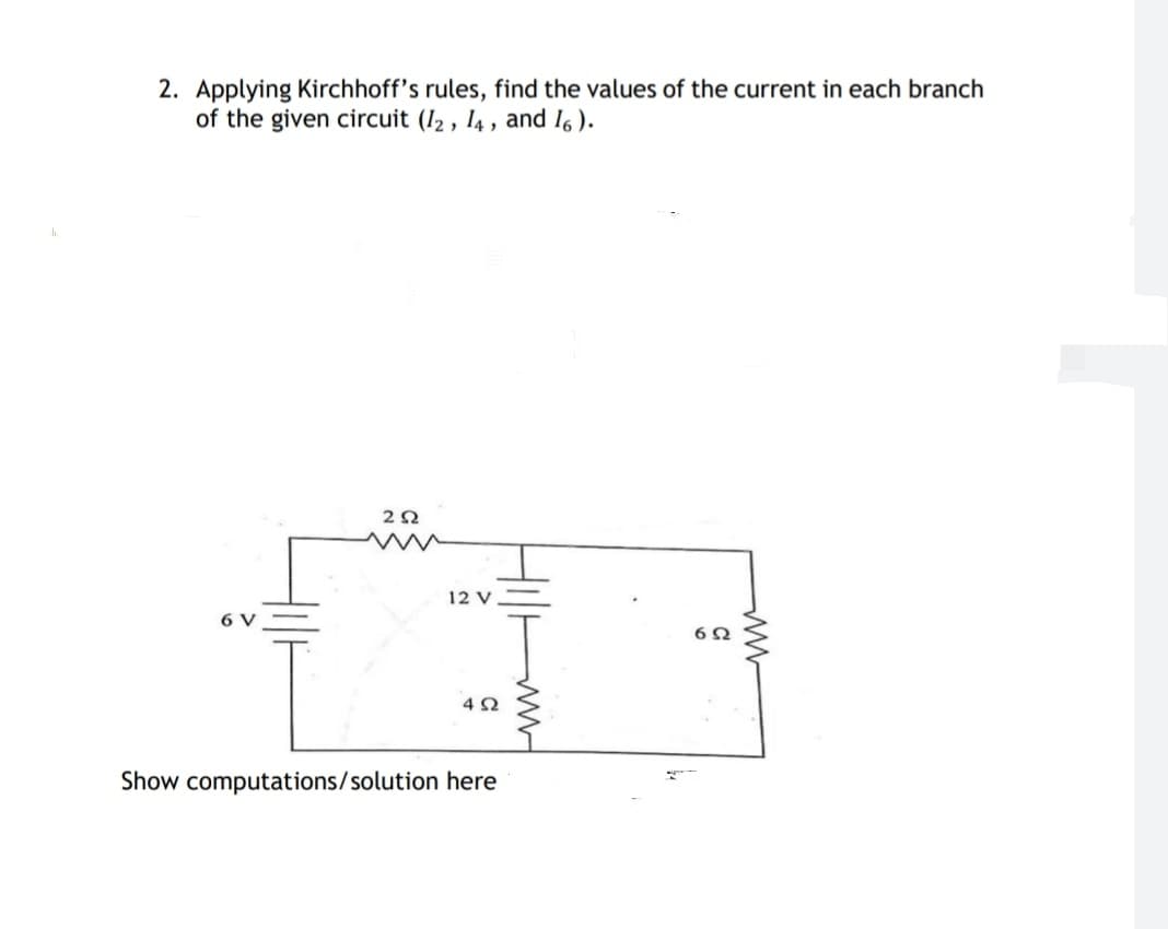 2. Applying Kirchhoff's rules, find the values of the current in each branch
of the given circuit (I2, 14, and I6 ).
12 V
6 V
Show computations/solution here
