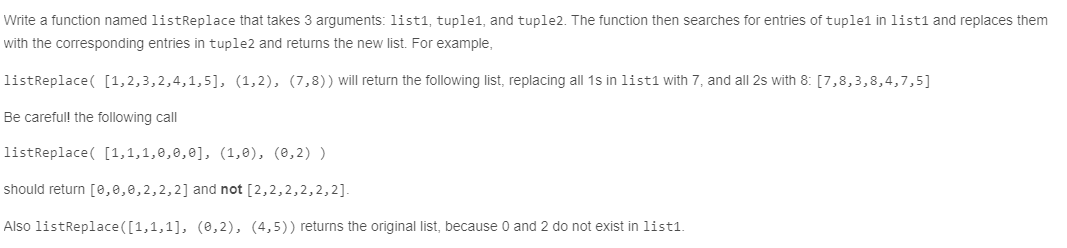Write a function named listReplace that takes 3 arguments: list1, tuple1, and tuple2. The function then searches for entries of tuple1 in list1 and replaces them
with the corresponding entries in tuple2 and returns the new list. For example,
listReplace( [1,2,3,2,4,1,5], (1,2), (7,8)) will return the following list, replacing all 1s in list1 with 7, and all 2s with 8: [7,8,3,8,4,7,5]
Be carefull the following call
listReplace( [1,1,1,8,0,0], (1,0), (e,2) )
should return [0,0,0,2,2,2] and not [2,2,2,2,2,2].
Also listReplace ([1,1,1], (0,2), (4,5)) returns the original list, because 0 and 2 do not exist in list1.
