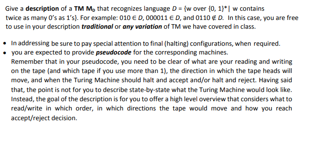 Give a description of a TM M, that recognizes language D = {w over {0, 1}*| w contains
twice as many 0's as l's}. For example: 010 E D, 000011 E D, and 0110 € D. In this case, you are free
to use in your description traditional or any variation of TM we have covered in class.
• In addressing be sure to pay special attention to final (halting) configurations, when required.
you are expected to provide pseudocode for the corresponding machines.
Remember that in your pseudocode, you need to be clear of what are your reading and writing
on the tape (and which tape if you use more than 1), the direction in which the tape heads will
move, and when the Turing Machine should halt and accept and/or halt and reject. Having said
that, the point is not for you to describe state-by-state what the Turing Machine would look like.
Instead, the goal of the description is for you to offer a high level overview that considers what to
read/write in which order, in which directions the tape would move and how you reach
accept/reject decision.
