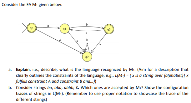 Consider the FA M1 given below:
b
q1
q2
a. Explain, i.e., describe, what is the language recognized by M1. (Aim for a description that
clearly outlines the constraints of the language, e.g., L(M:) = { x is a string over {alphabet}| x
fulfills constraint A and constraint B and.)
b. Consider strings ba, aba, abbb, ɛ. Which ones are accepted by M1? Show the configuration
traces of strings in L(M1). (Remember to use proper notation to showcase the trace of the
different strings)
